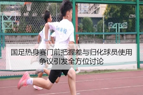 国足热身赛门前把握差与归化球员使用争议引发全方位讨论